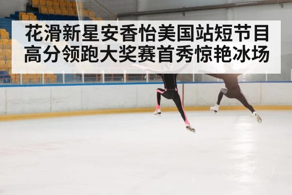 花滑新星安香怡美国站短节目高分领跑大奖赛首秀惊艳冰场